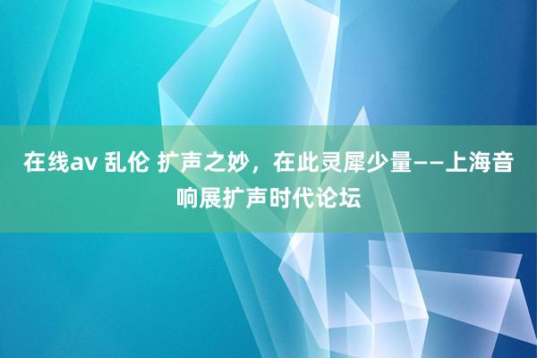 在线av 乱伦 扩声之妙，在此灵犀少量——上海音响展扩声时代论坛