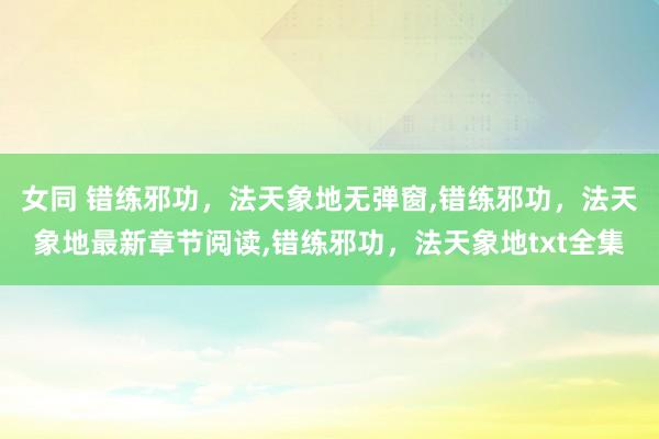 女同 错练邪功，法天象地无弹窗，错练邪功，法天象地最新章节阅读，错练邪功，法天象地txt全集