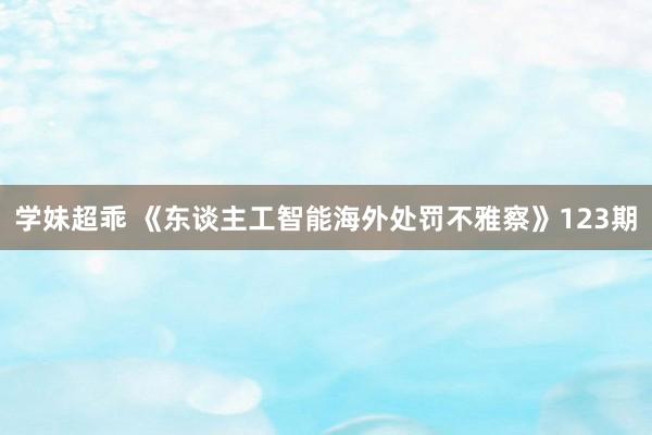 学妹超乖 《东谈主工智能海外处罚不雅察》123期