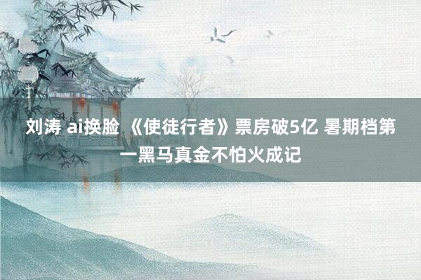 刘涛 ai换脸 《使徒行者》票房破5亿 暑期档第一黑马真金不怕火成记