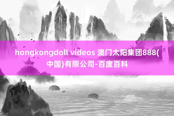 hongkongdoll videos 澳门太阳集团888(中国)有限公司-百度百科