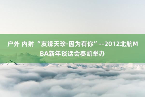 户外 内射 “友缘天珍·因为有你”--2012北航MBA新年谈话会奏凯举办