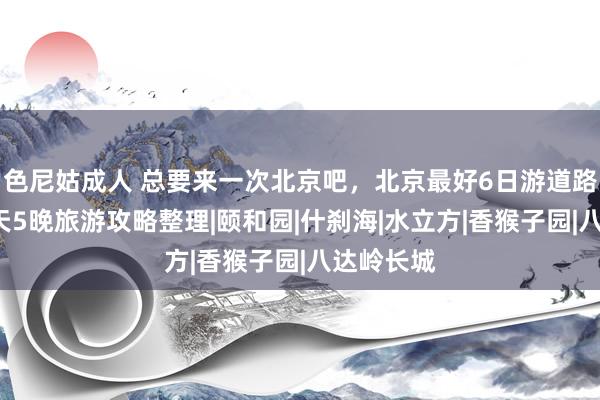 色尼姑成人 总要来一次北京吧，北京最好6日游道路，北京6天5晚旅游攻略整理|颐和园|什刹海|水立方|香猴子园|八达岭长城