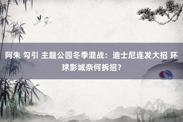 阿朱 勾引 主题公园冬季混战：迪士尼连发大招 环球影城奈何拆招？