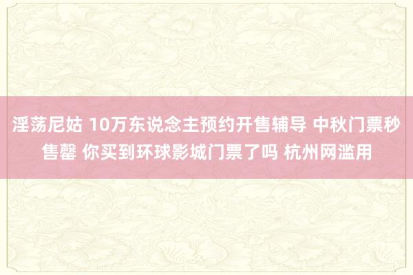 淫荡尼姑 10万东说念主预约开售辅导 中秋门票秒售罄 你买到环球影城门票了吗 杭州网滥用