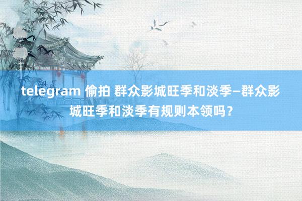 telegram 偷拍 群众影城旺季和淡季—群众影城旺季和淡季有规则本领吗？