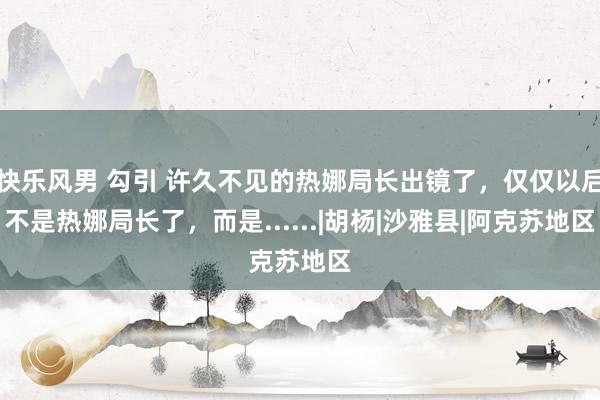 快乐风男 勾引 许久不见的热娜局长出镜了，仅仅以后不是热娜局长了，而是......|胡杨|沙雅县|阿克苏地区