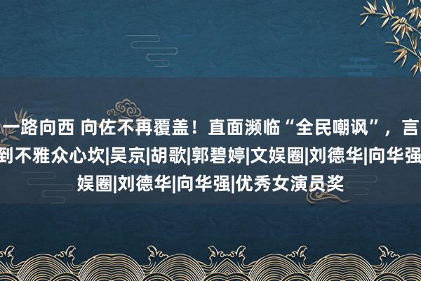 一路向西 向佐不再覆盖！直面濒临“全民嘲讽”，言辞恳切句句说到不雅众心坎|吴京|胡歌|郭碧婷|文娱圈|刘德华|向华强|优秀女演员奖