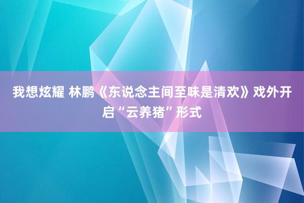 我想炫耀 林鹏《东说念主间至味是清欢》戏外开启“云养猪”形式