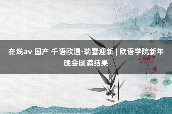 在线av 国产 千语欧遇·瑞雪迎新 | 欧语学院新年晚会圆满结果