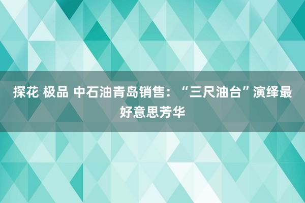 探花 极品 中石油青岛销售：“三尺油台”演绎最好意思芳华