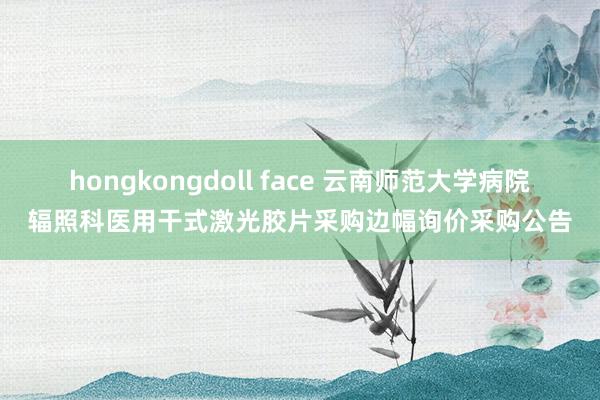 hongkongdoll face 云南师范大学病院辐照科医用干式激光胶片采购边幅询价采购公告