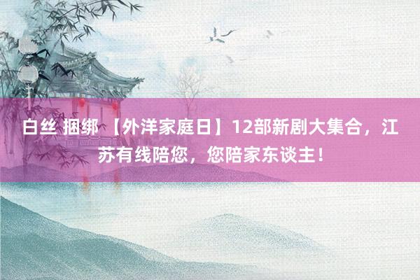 白丝 捆绑 【外洋家庭日】12部新剧大集合，江苏有线陪您，您陪家东谈主！