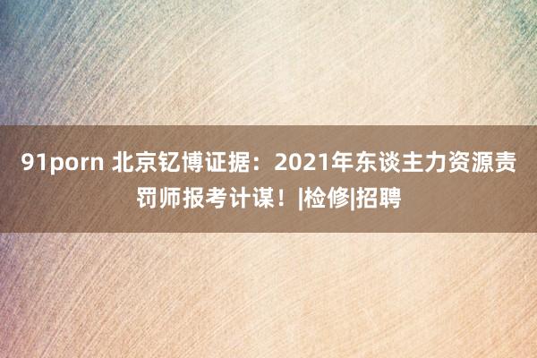 91porn 北京钇博证据：2021年东谈主力资源责罚师报考计谋！|检修|招聘