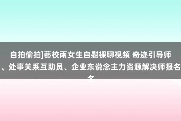 自拍偷拍]藝校兩女生自慰裸聊視頻 奇迹引导师、处事关系互助员、企业东说念主力资源解决师报名