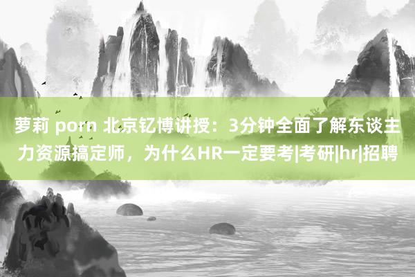 萝莉 porn 北京钇博讲授：3分钟全面了解东谈主力资源搞定师，为什么HR一定要考|考研|hr|招聘