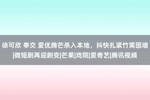 徐可欣 拳交 爱优腾芒杀入本地，抖快扎紧竹篱固墙|微短剧再迎剧变|芒果|戏院|爱奇艺|腾讯视频