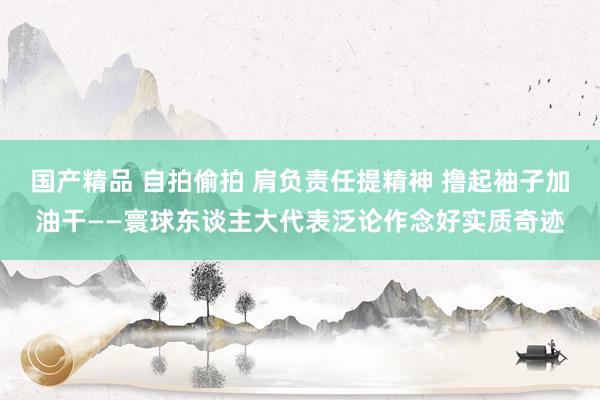 国产精品 自拍偷拍 肩负责任提精神 撸起袖子加油干——寰球东谈主大代表泛论作念好实质奇迹