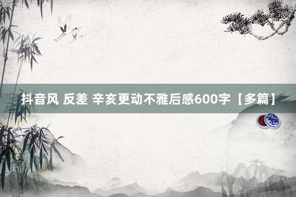 抖音风 反差 辛亥更动不雅后感600字【多篇】