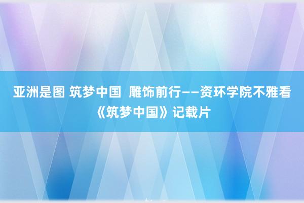 亚洲是图 筑梦中国  雕饰前行——资环学院不雅看《筑梦中国》记载片