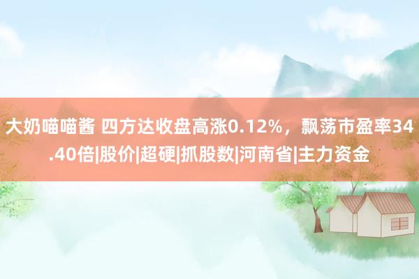 大奶喵喵酱 四方达收盘高涨0.12%，飘荡市盈率34.40倍|股价|超硬|抓股数|河南省|主力资金