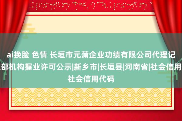 ai换脸 色情 长垣市元蒲企业功绩有限公司代理记账总部机构握业许可公示|新乡市|长垣县|河南省|社会信用代码