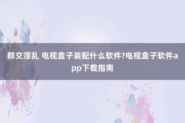 群交淫乱 电视盒子装配什么软件?电视盒子软件app下载指南