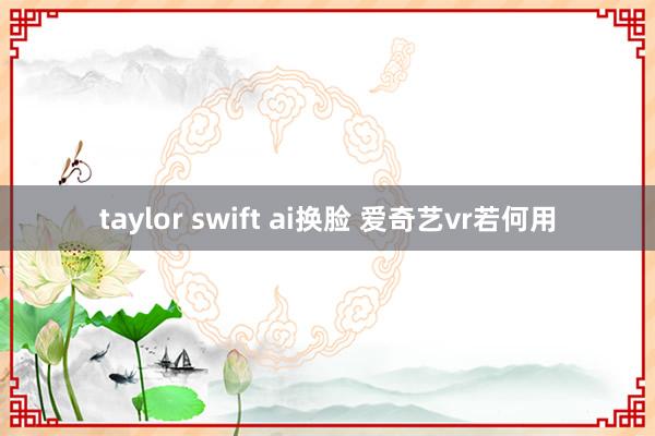 taylor swift ai换脸 爱奇艺vr若何用