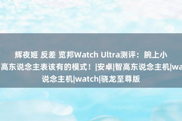 辉夜姬 反差 览邦Watch Ultra测评：腕上小手机，这才是智高东说念主表该有的模式！|安卓|智高东说念主机|watch|骁龙至尊版