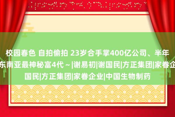 校园春色 自拍偷拍 23岁合手掌400亿公司、半年赚158亿… 揭秘东南亚最神秘富4代～|谢易初|谢国民|方正集团|家眷企业|中国生物制药